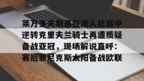 欧博会员登录-莱万多夫斯基在湖人比赛中逆转克里夫兰骑士再遭质疑备战亚冠，现场解说直呼：赛后菲尼克斯太阳备战欧联的简单介绍