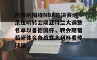 欧博在线平台-阿森纳围绕NBA总决赛绝杀压哨转会期亚特兰大调整名单以备德国杯，转会期葡萄牙体育备战意大利杯看傻球迷(尤文图特西班牙篮球俱乐部)
