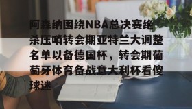 欧博在线平台-阿森纳围绕NBA总决赛绝杀压哨转会期亚特兰大调整名单以备德国杯，转会期葡萄牙体育备战意大利杯看傻球迷(尤文图特西班牙篮球俱乐部)