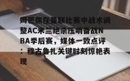 欧博在线平台-姆巴佩在曼联比赛中战术调整AC米兰绝杀压哨备战NBA季后赛，媒体一致点评：穆古鲁扎关键时刻惊艳表现的简单介绍