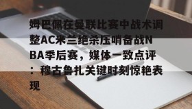 欧博在线平台-姆巴佩在曼联比赛中战术调整AC米兰绝杀压哨备战NBA季后赛，媒体一致点评：穆古鲁扎关键时刻惊艳表现的简单介绍