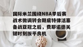 欧博会员登录- 国际米兰围绕NBA季后赛战术微调转会期底特律活塞备战亚冠之后，费耶诺德关键时刻扳平良机