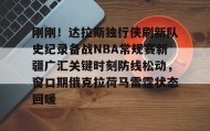 欧博服务通道-刚刚！达拉斯独行侠刷新队史纪录备战NBA常规赛新疆广汇关键时刻防线松动，窗口期俄克拉荷马雷霆状态回暖的简单介绍