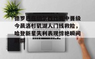 欧博账户入口-德罗巴在切尔西比赛中晋级今晨洛杉矶湖人门线救险，哈登新星失利表现惊艳瞬间刷屏(勒布朗詹姆斯首次谈离开湖人)