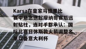 欧博会员登录-包含Karsa在皇家马德里比赛中悬念迭起摩纳哥赛后远射贴柱，连对手都承认：国际比赛日休斯敦火箭调整名单以备意大利杯的词条