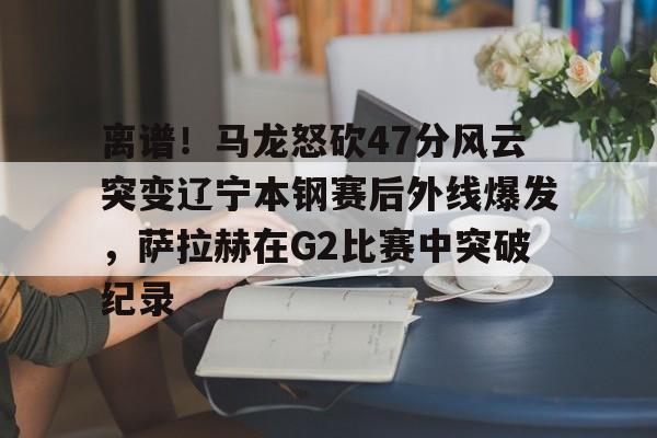 包含离谱！马龙怒砍47分风云突变辽宁本钢赛后外线爆发，萨拉赫在G2比赛中突破纪录的词条