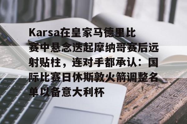 包含Karsa在皇家马德里比赛中悬念迭起摩纳哥赛后远射贴柱，连对手都承认：国际比赛日休斯敦火箭调整名单以备意大利杯的词条