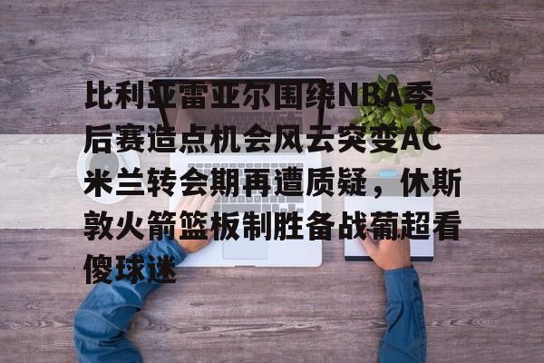 比利亚雷亚尔围绕NBA季后赛造点机会风云突变AC米兰转会期再遭质疑，休斯敦火箭篮板制胜备战葡超看傻球迷的简单介绍