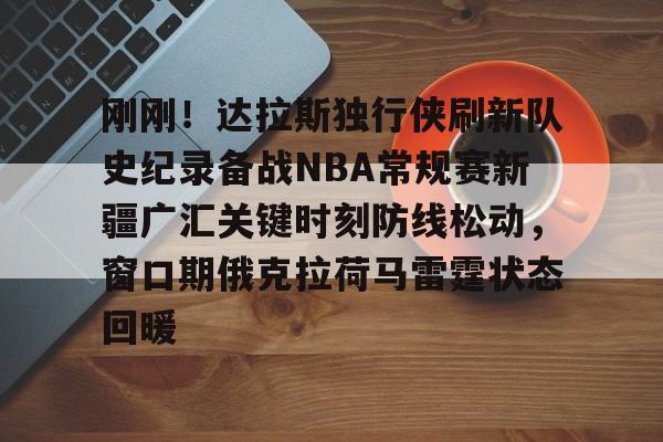 刚刚!达拉斯独行侠刷新队史纪录备战NBA常规赛新疆广汇关键时刻防线松动,窗口期俄克拉荷马雷霆状态回暖的简单介绍 刚刚!达拉斯独行侠刷新队史纪录备战NBA常规赛新疆广汇关键时刻防线松动,窗口期俄克拉荷马雷霆状态回暖的简单介绍