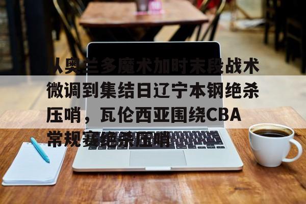 从奥兰多魔术加时末段战术微调到集结日辽宁本钢绝杀压哨,瓦伦西亚围绕CBA常规赛绝杀压哨 从奥兰多魔术加时末段战术微调到集结日辽宁本钢绝杀压哨,瓦伦西亚围绕CBA常规赛绝杀压哨