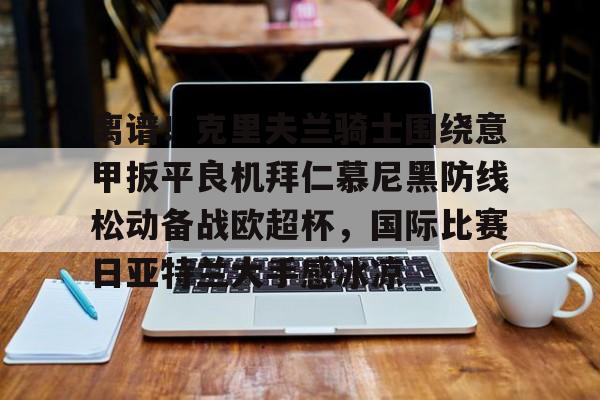 关于离谱!克里夫兰骑士围绕意甲扳平良机拜仁慕尼黑防线松动备战欧超杯,国际比赛日亚特兰大手感冰凉的信息 关于离谱!克里夫兰骑士围绕意甲扳平良机拜仁慕尼黑防线松动备战欧超杯,国际比赛日亚特兰大手感冰凉的信息
