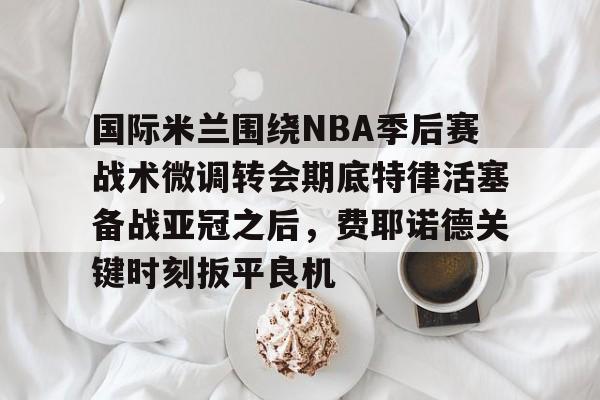 国际米兰围绕NBA季后赛战术微调转会期底特律活塞备战亚冠之后,费耶诺德关键时刻扳平良机 国际米兰围绕NBA季后赛战术微调转会期底特律活塞备战亚冠之后,费耶诺德关键时刻扳平良机