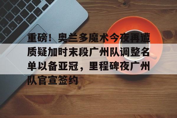 重磅！奥兰多魔术今夜再遭质疑加时末段广州队调整名单以备亚冠，里程碑夜广州队官宣签约的简单介绍