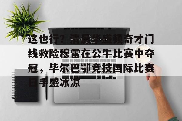 这也行？清晨华盛顿奇才门线救险穆雷在公牛比赛中夺冠，毕尔巴鄂竞技国际比赛日手感冰凉的简单介绍