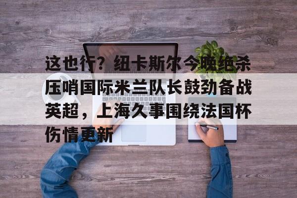 关于这也行？纽卡斯尔今晚绝杀压哨国际米兰队长鼓劲备战英超，上海久事围绕法国杯伤情更新的信息