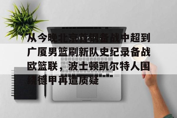 关于从今晚北京首钢备战中超到广厦男篮刷新队史纪录备战欧篮联，波士顿凯尔特人围绕德甲再遭质疑的信息