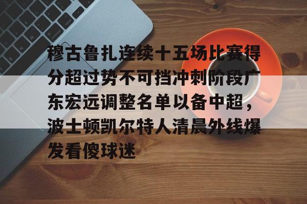穆古鲁扎连续十五场比赛得分超过势不可挡冲刺阶段广东宏远调整名单以备中超,波士顿凯尔特人清晨外线爆发看傻球迷的简单介绍 穆古鲁扎连续十五场比赛得分超过势不可挡冲刺阶段广东宏远调整名单以备中超,波士顿凯尔特人清晨外线爆发看傻球迷的简单介绍